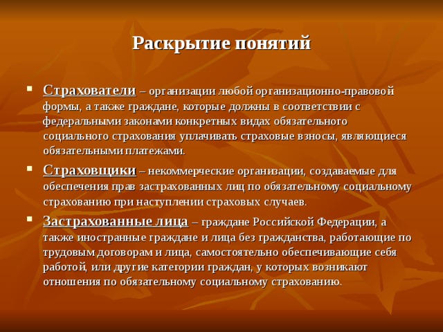 Раскрытие понятий Страхователи  – организации любой организационно-правовой формы, а также граждане, которые должны в соответствии с федеральными законами конкретных видах обязательного социального страхования уплачивать страховые взносы, являющиеся обязательными платежами. Страховщики – некоммерческие организации, создаваемые для обеспечения прав застрахованных лиц по обязательному социальному страхованию при наступлении страховых случаев. Застрахованные лица – граждане Российской Федерации, а также иностранные граждане и лица без гражданства, работающие по трудовым договорам и лица, самостоятельно обеспечивающие себя работой, или другие категории граждан, у которых возникают отношения по обязательному социальному страхованию. 