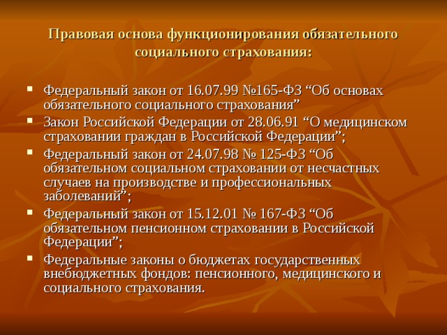 Правовая основа функционирования обязательного социального страхования: Федеральный закон от 16.07.99 №165-ФЗ “Об основах обязательного социального страхования” Закон Российской Федерации от 28.06.91 “О медицинском страховании граждан в Российской Федерации”; Федеральный закон от 24.07.98 № 125-ФЗ “Об обязательном социальном страховании от несчастных случаев на производстве и профессиональных заболеваний”; Федеральный закон от 15.12.01 № 167-ФЗ “Об обязательном пенсионном страховании в Российской Федерации”; Федеральные законы о бюджетах государственных внебюджетных фондов: пенсионного, медицинского и социального страхования. 