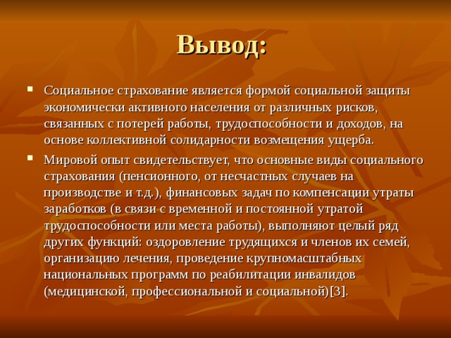 Вывод: Социальное страхование является формой социальной защиты экономически активного населения от различных рисков, связанных с потерей работы, трудоспособности и доходов, на основе коллективной солидарности возмещения ущерба. Мировой опыт свидетельствует, что основные виды социального страхования (пенсионного, от несчастных случаев на производстве и т.д.), финансовых задач по компенсации утраты заработков (в связи с временной и постоянной утратой трудоспособности или места работы), выполняют целый ряд других функций: оздоровление трудящихся и членов их семей, организацию лечения, проведение крупномасштабных национальных программ по реабилитации инвалидов (медицинской, профессиональной и социальной) [3] . 