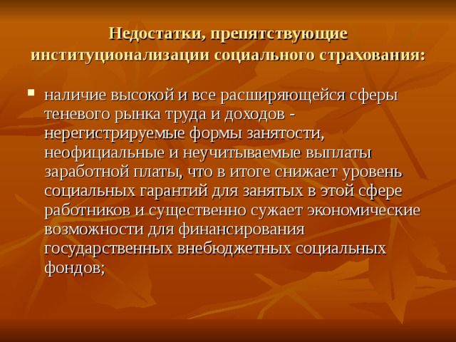 Недостатки, препятствующие институционализации социального страхования: наличие высокой и все расширяющейся сферы теневого рынка труда и доходов - нерегистрируемые формы занятости, неофициальные и неучитываемые выплаты заработной платы, что в итоге снижает уровень социальных гарантий для занятых в этой сфере работников и существенно сужает экономические возможности для финансирования государственных внебюджетных социальных фондов;  