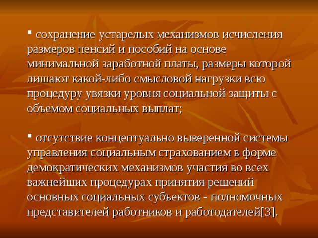  сохранение устарелых механизмов исчисления размеров пенсий и пособий на основе минимальной заработной платы, размеры которой лишают какой-либо смысловой нагрузки всю процедуру увязки уровня социальной защиты с объемом социальных выплат;  отсутствие концептуально выверенной системы управления социальным страхованием в форме демократических механизмов участия во всех важнейших процедурах принятия решений основных социальных субъектов - полномочных представителей работников и работодателей [3] .  