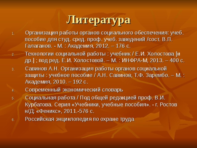 Литература Организация работы органов социального обеспечения: учеб. пособие для студ. сред. проф. учеб. заведений / сост. В.П. Галаганов. - М. : Академия, 2012. – 176 с. Технологии социальной работы : учебник / Е.И. Холостова [ и др. ] ; под ред. Е.И. Холостовой. – М. : ИНФРА-М, 2013. – 400 с. Савинов А.Н. Организация работы органов социальной защиты : учебное пособие / А.Н. Савинов, Т.Ф. Зарембо. – М. : Академия, 2010. – 192 с. Современный экономический словарь Социальная работа / Под общей редакцией проф. В.И. Курбатова. Серия «Учебники, учебные пособия». - г. Ростов н/Д: «Феникс», 2011.-576 с. Российская энциклопедия по охране труда  