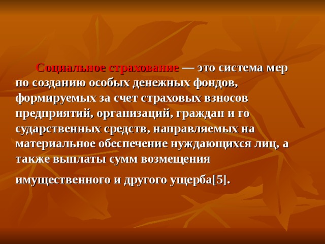   Социальное страхование — это система мер по созданию особых денежных фондов, формируемых за счет стра­ховых взносов предприятий, организаций, граждан и го­сударственных средств, направляемых на материальное обеспечение нуждающихся лиц, а также выплаты сумм возмещения имущественного и другого ущерба [ 5 ] .  