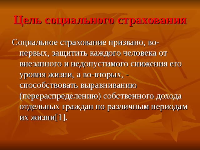 Цель социального страхования Социальное страхование призвано, во-первых, защитить каждого человека от внезапного и недопустимого снижения его уровня жизни, а во-вторых, - способствовать выравниванию (перераспределению) собственного дохода отдельных граждан по различным периодам их жизни [1] . 