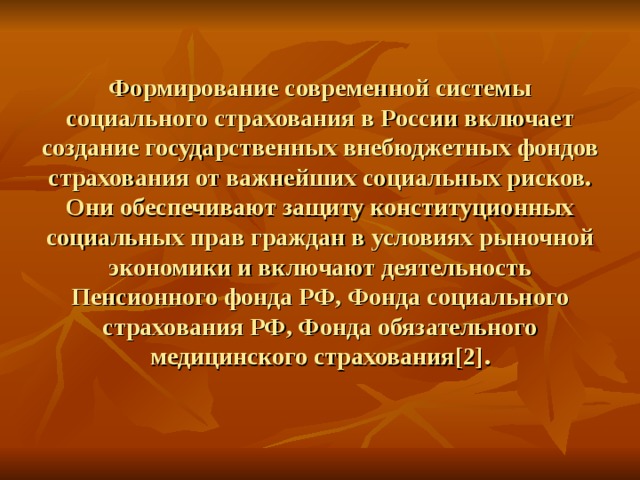 Формирование современной системы социального страхования в России включает создание государственных внебюджетных фондов страхования от важнейших социальных рисков. Они обеспечивают защиту конституционных социальных прав граждан в условиях рыночной экономики и включают деятельность Пенсионного фонда РФ, Фонда социального страхования РФ, Фонда обязательного медицинского страхования [2] . 