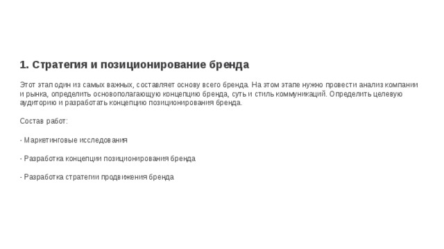 1. Стратегия и позиционирование бренда  Этот этап один из самых важных, составляет основу всего бренда. На этом этапе нужно провести анализ компании и рынка, определить основополагающую концепцию бренда, суть и стиль коммуникаций. Определить целевую аудиторию и разработать концепцию позиционирования бренда. Состав работ: - Маркетинговые исследования - Разработка концепции позиционирования бренда - Разработка стратегии продвижения бренда 