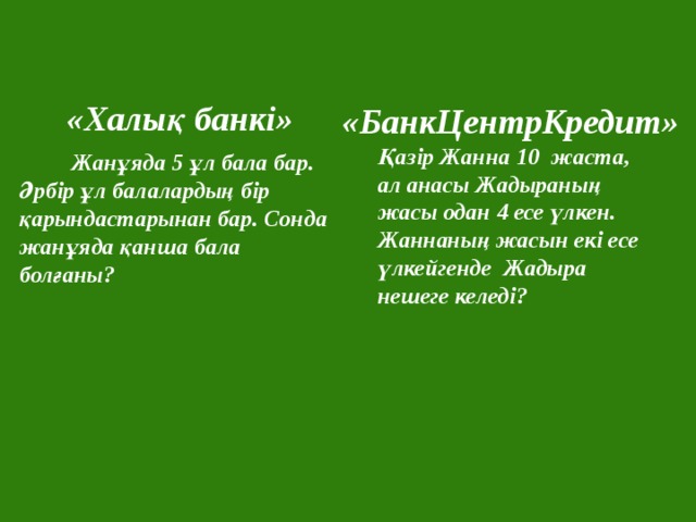  «Халық банкі»  «БанкЦентрКредит» Қазір Жанна 10 жаста, ал анасы Жадыраның жасы одан 4 есе үлкен. Жаннаның жасын екі есе үлкейгенде Жадыра нешеге келеді?  Жанұяда 5 ұл бала бар. Әрбір ұл балалардың бір қарындастарынан бар. Сонда жанұяда қанша бала болғаны? 