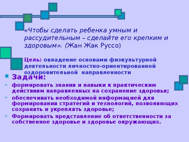 «Чтобы сделать ребенка умным и рассудительным – сделайте его крепким и здоровым». ( Жан Жак Руссо)    Цель: овладение основами физкультурной деятельности личностно-ориентированной оздоровительной направленности Задачи: формировать знания и навыки к практическим действиям направленных на сохранение здоровья; обеспечивать необходимой информацией для формирования стратегий и технологий, позволяющих сохранять и укреплять здоровье; Формировать представление об ответственности за собственное здоровье и здоровье окружающих. 