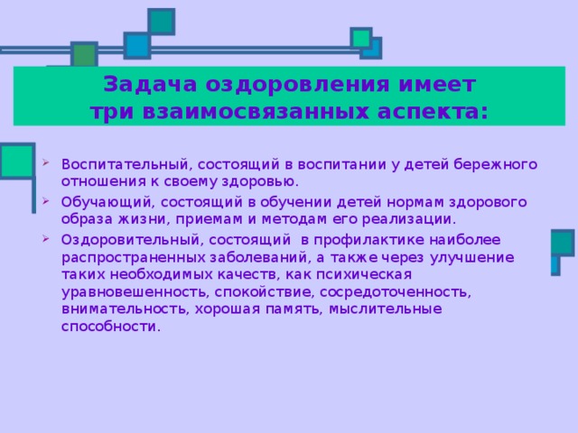  Задача оздоровления имеет  три взаимосвязанных аспекта: Воспитательный, состоящий в воспитании у детей бережного отношения к своему здоровью. Обучающий, состоящий в обучении детей нормам здорового образа жизни, приемам и методам его реализации. Оздоровительный, состоящий в профилактике наиболее распространенных заболеваний, а также через улучшение таких необходимых качеств, как психическая уравновешенность, спокойствие, сосредоточенность, внимательность, хорошая память, мыслительные способности. 