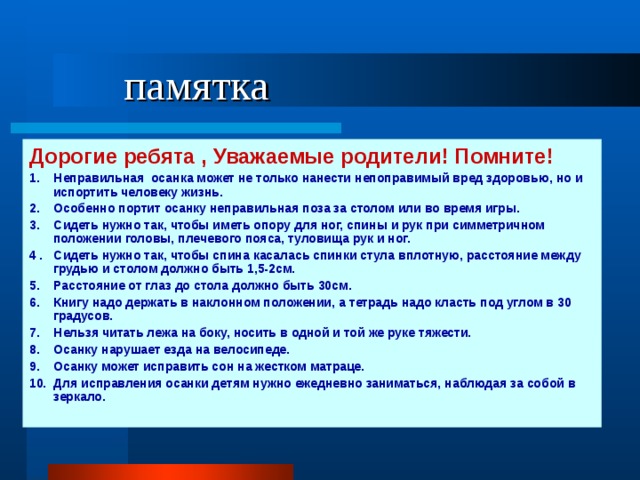  памятка Дорогие ребята , Уважаемые родители! Помните! 1. Неправильная осанка может не только нанести непоправимый вред здоровью, но и испортить человеку жизнь. 2. Особенно портит осанку неправильная поза за столом или во время игры. 3. Сидеть нужно так, чтобы иметь опору для ног, спины и рук при симметричном положении головы, плечевого пояса, туловища рук и ног. 4 . Сидеть нужно так, чтобы спина касалась спинки стула вплотную, расстояние между грудью и столом должно быть 1,5-2см. 5. Расстояние от глаз до стола должно быть 30см. 6. Книгу надо держать в наклонном положении, а тетрадь надо класть под углом в 30 градусов. 7. Нельзя читать лежа на боку, носить в одной и той же руке тяжести. 8. Осанку нарушает езда на велосипеде. 9. Осанку может исправить сон на жестком матраце. 10. Для исправления осанки детям нужно ежедневно заниматься, наблюдая за собой в зеркало. 