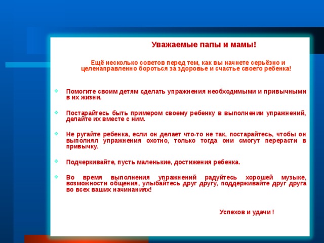  Уважаемые папы и мамы!   Ещё несколько советов перед тем, как вы начнете серьёзно и  целенаправленно бороться за здоровье и счастье своего ребенка!  Помогите своим детям сделать упражнения необходимыми и привычными в их жизни.  Постарайтесь быть примером своему ребенку в выполнении упражнений, делайте их вместе с ним.  Не ругайте ребенка, если он делает что-то не так, постарайтесь, чтобы он выполнял упражнения охотно, только тогда они смогут перерасти в привычку.  Подчеркивайте, пусть маленькие, достижения ребенка.  Во время выполнения упражнений радуйтесь хорошей музыке, возможности общения, улыбайтесь друг другу, поддерживайте друг друга во всех ваших начинаниях!    Успехов и удачи !     