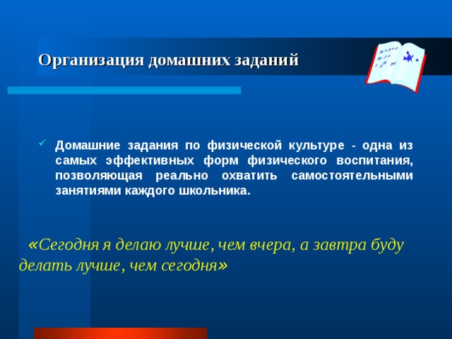 Организация домашних заданий Домашние задания по физической культуре - одна из самых эффективных форм физического воспитания, позволяющая реально охватить самостоятельными занятиями каждого школьника. « Сегодня я делаю лучше, чем вчера, а завтра буду делать лучше, чем сегодня » 