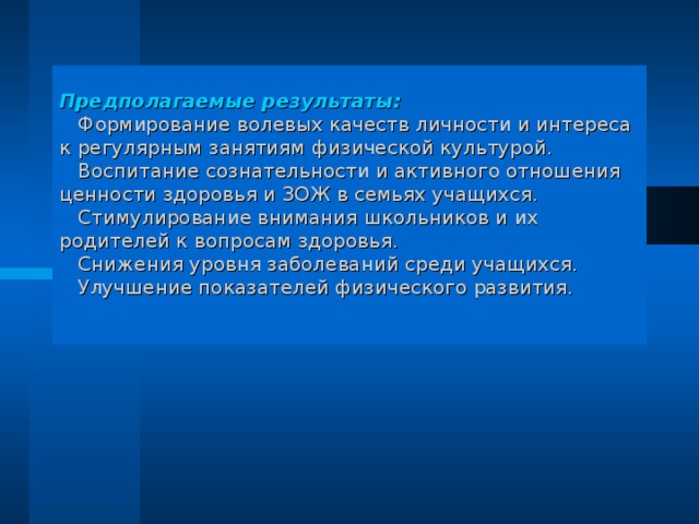 Предполагаемые результаты:   Формирование волевых качеств личности и интереса к регулярным занятиям физической культурой.  Воспитание сознательности и активного отношения ценности здоровья и ЗОЖ в семьях учащихся.  Стимулирование внимания школьников и их родителей к вопросам здоровья.  Снижения уровня заболеваний среди учащихся.  Улучшение показателей физического развития.   