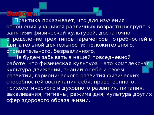 Выводы :  Практика показывает, что для изучения отношения учащихся различных возрастных групп к занятиям физической культурой, достаточно определение трех типов параметров потребностей в двигательной деятельности: положительного, отрицательного, безразличного.  Не будем забывать в нашей повседневной работе, что физическая культура – это комплексная культура движений, знаний о себе и своем развитии, гармонического развития физических способностей воспитания себя, нравственного, психологического и духовного развития, питания, закаливания, гигиены, режима дня, культура других сфер здорового образа жизни.   