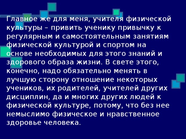 Главное же для меня, учителя физической культуры – привить ученику привычку к регулярным и самостоятельным занятиям физической культурой и спортом на основе необходимых для этого знаний и здорового образа жизни. В свете этого, конечно, надо обязательно менять в лучшую сторону отношение некоторых учеников, их родителей, учителей других дисциплин, да и многих других людей к физической культуре, потому, что без нее немыслимо физическое и нравственное здоровье человека.    