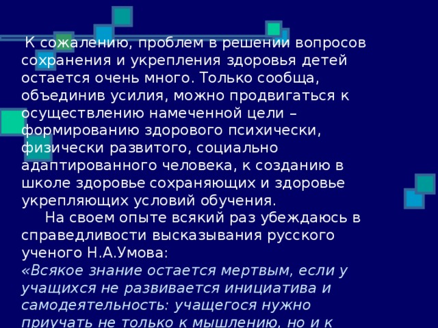  К сожалению, проблем в решении вопросов сохранения и укрепления здоровья детей остается очень много. Только сообща, объединив усилия, можно продвигаться к осуществлению намеченной цели – формированию здорового психически, физически развитого, социально  адаптированного человека, к созданию в школе здоро в ье  сохраняющих и здоровье  укрепляющих условий обучения.  На своем опыте всякий раз убеждаюсь в справедливости высказывания русского ученого Н.А.Умова: «Всякое знание остается мертвым, если у учащихся не развивается инициатива и самодеятельность: учащегося нужно приучать не только к мышлению, но и к хотению». 