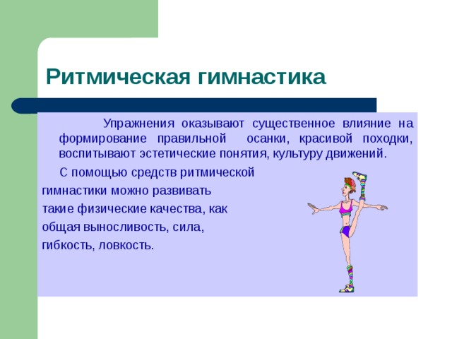  Упражнения оказывают существенное влияние на формирование правильной осанки, красивой походки, воспитывают эстетические понятия, культуру движений.  С помощью средств ритмической гимнастики можно развивать такие физические качества, как общая выносливость, сила, гибкость, ловкость. 