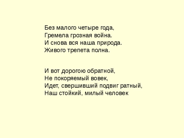 Без малого четыре года, Гремела грозная война. И снова вся наша природа. Живого трепета полна. И вот дорогою обратной, Не покоряемый вовек, Идет, свершивший подвиг ратный, Наш стойкий, милый человек 