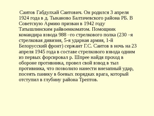  Саитов Габдулхай Саитович. Он родился 3 апреля 1924 года в д. Тыканово Балтачевского района РБ. В Советскую Армию призван в 1942 году Татышлинским райвоенкоматом. Помощник командира взвода 988 –го стрелкового полка (230 –я стрелковая дивизия, 5-я ударная армия, 1-й Белорусский фронт) сержант Г.С. Саитов в ночь на 23 апреля 1945 года в составе стрелкового взвода одним из первых форсировал р. Шпрее найдя проход в обороне противника, провел свой взвод в тыл противника, что позволило нанести внезапный удар, посеять панику в боевых порядках врага, который отступил в глубину района Трептов. 