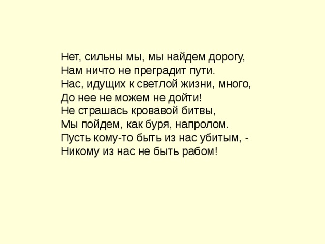 Нет, сильны мы, мы найдем дорогу, Нам ничто не преградит пути. Нас, идущих к светлой жизни, много, До нее не можем не дойти! Не страшась кровавой битвы, Мы пойдем, как буря, напролом. Пусть кому-то быть из нас убитым, - Никому из нас не быть рабом! 