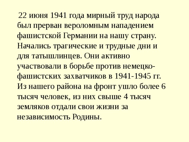    22 июня 1941 года мирный труд народа был прерван вероломным нападением фашистской Германии на нашу страну. Начались трагические и трудные дни и для татышлинцев. Они активно участвовали в борьбе против немецко-фашистских захватчиков в 1941-1945 гг. Из нашего района на фронт ушло более 6 тысяч человек, из них свыше 4 тысяч земляков отдали свои жизни за независимость Родины. 