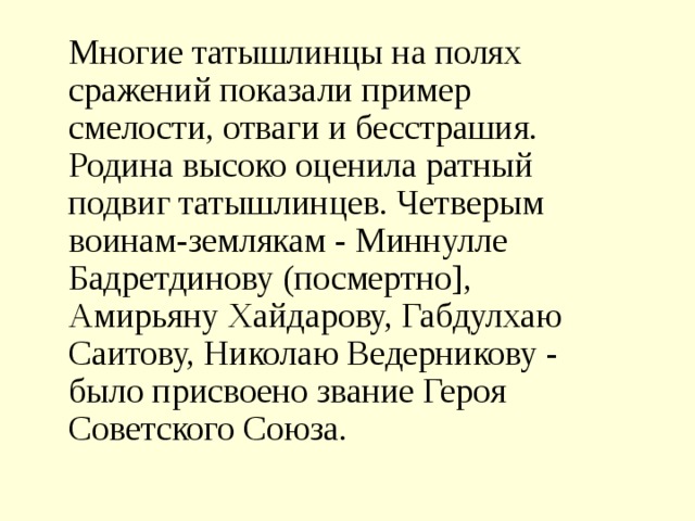     Многие татышлинцы на полях сражений показали пример смелости, отваги и бесстрашия. Родина высоко оценила ратный подвиг татышлинцев. Четверым воинам-землякам - Миннулле Бадретдинову (посмертно], Амирьяну Хайдарову, Габдулхаю Саитову, Николаю Ведерникову - было присвоено звание Героя Советского Союза. 