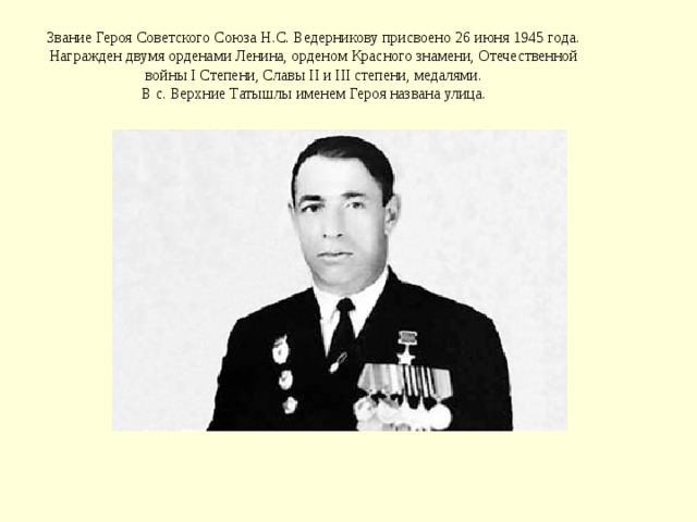 Звание Героя Советского Союза Н.С. Ведерникову присвоено 26 июня 1945 года.  Награжден двумя орденами Ленина, орденом Красного знамени, Отечественной войны I Степени, Славы II и III степени, медалями.  В с. Верхние Татышлы именем Героя названа улица. 