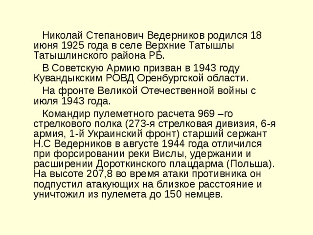  Николай Степанович Ведерников родился 18 июня 1925 года в селе Верхние Татышлы Татышлинского района РБ.  В Советскую Армию призван в 1943 году Кувандыкским РОВД Оренбургской области.  На фронте Великой Отечественной войны с июля 1943 года.  Командир пулеметного расчета 969 –го стрелкового полка (273-я стрелковая дивизия, 6-я армия, 1-й Украинский фронт) старший сержант Н.С Ведерников в августе 1944 года отличился при форсировании реки Вислы, удержании и расширении Дороткинского плацдарма (Польша). На высоте 207,8 во время атаки противника он подпустил атакующих на близкое расстояние и уничтожил из пулемета до 150 немцев. 