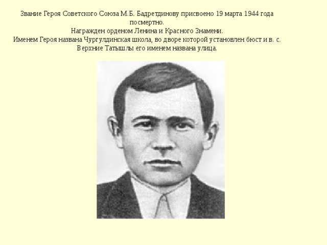 Звание Героя Советского Союза М.Б. Бадретдинову присвоено 19 марта 1944 года посмертно.  Награжден орденом Ленина и Красного Знамени.  Именем Героя названа Чургулдинская школа, во дворе которой установлен бюст и в. с. Верхние Татышлы его именем названа улица. 