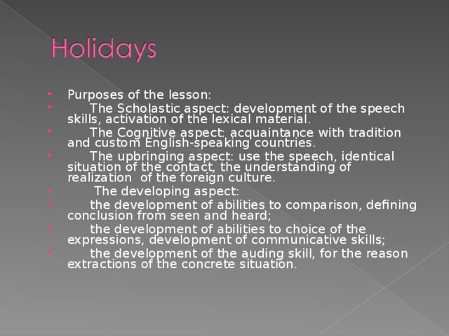 Purposes of the lesson:   The Scholastic aspect: development of the speech skills, activation of the lexical material.   The Cognitive aspect: acquaintance with tradition and custom English-speaking countries.   The upbringing aspect: use the speech, identical situation of the contact, the understanding of realization of the foreign culture.    The developing aspect:   the development of abilities to comparison, defining conclusion from seen and heard;   the development of abilities to choice of the expressions, development of communicative skills;   the development of the auding skill,  for the reason extractions of the concrete situation.