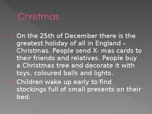 On the 25th of December there is the greatest holiday of all in England – Christmas. People send X- mas cards to their friends and relatives. People buy a Christmas tree and decorate it with toys, coloured balls and lights. Children wake up early to find stockings full of small presents on their bed.