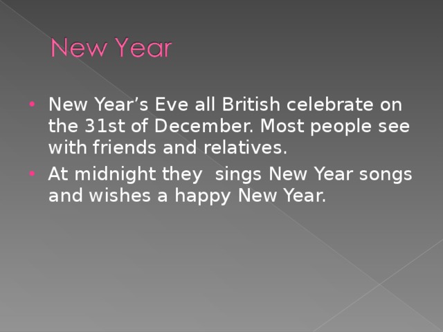 New Year’s Eve all British celebrate on the 31st of December. Most people see with friends and relatives. At midnight they sings New Year songs and wishes a happy New Year.