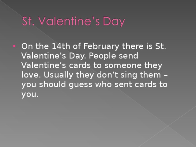 On the 14th of February there is St. Valentine’s Day. People send Valentine’s cards to someone they love. Usually they don’t sing them – you should guess who sent cards to you.