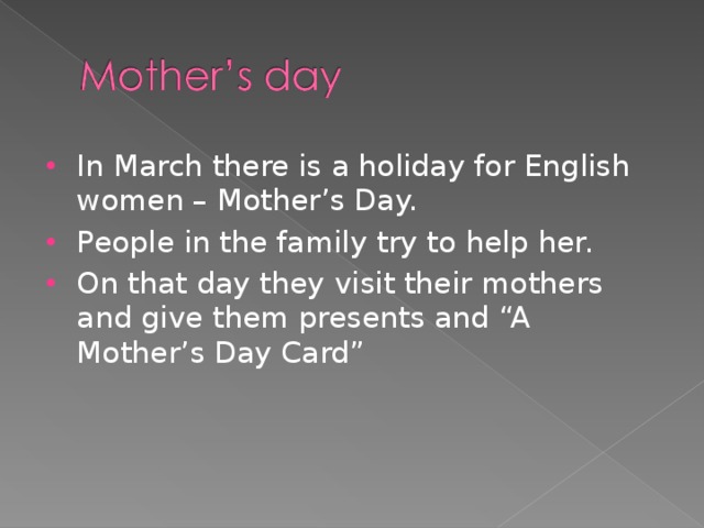 In March there is a holiday for English women – Mother’s Day. People in the family try to help her. On that day they visit their mothers and give them presents and “A Mother’s Day Card”