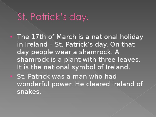 The 17th of March is a national holiday in Ireland – St. Patrick’s day. On that day people wear a shamrock. A shamrock is a plant with three leaves. It is the national symbol of Ireland. St. Patrick was a man who had wonderful power. He cleared Ireland of snakes.