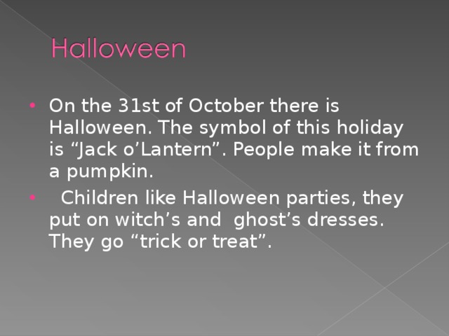 On the 31st of October there is Halloween. The symbol of this holiday is “Jack o’Lantern”. People make it from a pumpkin.  Children like Halloween parties, they put on witch’s and ghost’s dresses. They go “trick or treat”.