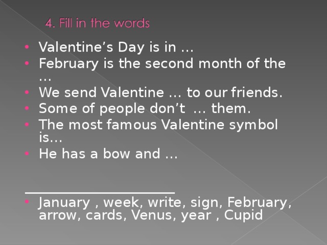 Valentine’s Day is in … February is the second month of the … We send Valentine … to our friends. Some of people don’t … them. The most famous Valentine symbol is… He has a bow and … ______________________ January , week, write, sign, February, arrow, cards, Venus, year , Cupid