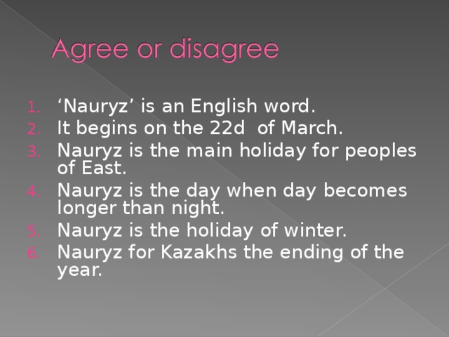 ‘ Nauryz’ is an English word. It begins on the 22d of March. Nauryz is the main holiday for peoples of East. Nauryz is the day when day becomes longer than night. Nauryz is the holiday of winter. Nauryz for Kazakhs the ending of the year.