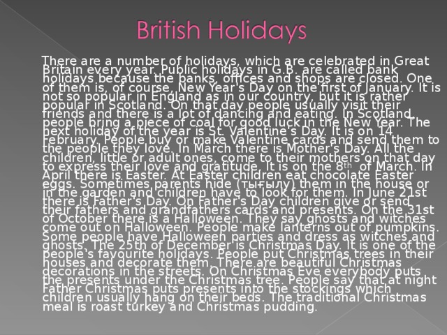 There are a number of holidays, which are celebrated in Great Britain every year. Public holidays in G.B. are called bank holidays because the banks, offices and shops are closed. One of them is, of course, New Year's Day on the first of January. It is not so popular in England as in our country, but it is rather popular in Scotland. On that day people usually visit their friends and there is a lot of dancing and eating. In Scotland, people bring a piece of coal for good luck in the New Year. The next holiday of the year is St. Valentine's Day. It is on 14 February. People buy or make Valentine cards and send them to the people they love. In March there is Mother's Day. All the children, little or adult ones, come to their mothers on that day to express their love and gratitude. It is on the 8 th of March. In April there is Easter. At Easter children eat chocolate Easter eggs. Sometimes parents hide ( тығылу ) them in the house or in the garden and children have to look for them. In June 21st there is Father's Day. On Father's Day children give or send their fathers and grandfathers cards and presents. On the 31st of October there is a Halloween. They say ghosts and witches come out on Halloween. People make lanterns out of pumpkins. Some people have Halloween parties and dress as witches and ghosts. The 25th of December is Christmas Day. It is one of the people's favourite holidays. People put Christmas trees in their houses and decorate them. There are beautiful Christmas decorations in the streets. On Christmas Eve everybody puts the presents under the Christmas tree. People say that at night Father Christmas puts presents into the stockings which children usually hang on their beds. The traditional Christmas meal is roast turkey and Christmas pudding.