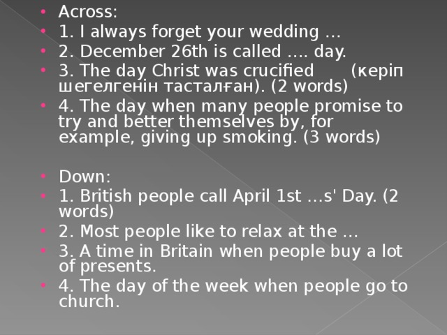 Across: 1. I always forget your wedding … 2. December 26th is called …. day. 3. The day Christ was crucified ( керіп шегелгенін тасталған ). (2 words) 4. The day when many people promise to try and better themselves by, for example, giving up smoking. (3 words)  Down: 1. British people call April 1st …s' Day. (2 words) 2. Most people like to relax at the … 3. A time in Britain when people buy a lot of presents. 4. The day of the week when people go to church.