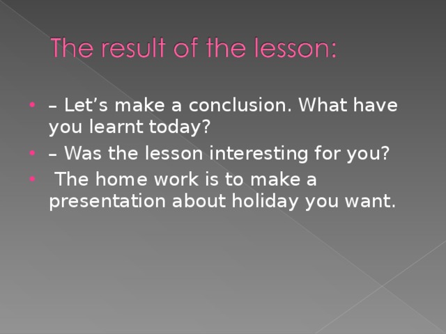 – Let’s make a conclusion. What have you learnt today? – Was the lesson interesting for you?  The home work is to make a presentation about holiday you want.