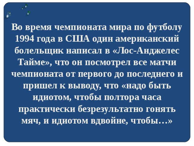 Во время чемпионата мира по футболу 1994 года в США один американский болельщик написал в «Лос-Анджелес Тайме», что он посмотрел все матчи чемпионата от первого до последнего и пришел к выводу, что «надо быть идиотом, чтобы полтора часа практически безрезультатно гонять мяч, и идиотом вдвойне, чтобы…»