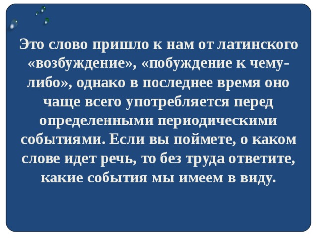 Это слово пришло к нам от латинского «возбуждение», «побуждение к чему-либо», однако в последнее время оно чаще всего употребляется перед определенными периодическими событиями. Если вы поймете, о каком слове идет речь, то без труда ответите, какие события мы имеем в виду.