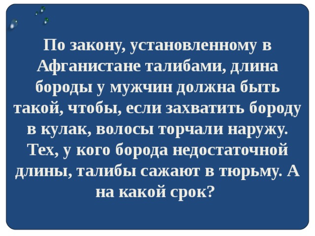 По закону, установленному в Афганистане талибами, длина бороды у мужчин должна быть такой, чтобы, если захватить бороду в кулак, волосы торчали наружу. Тех, у кого борода недостаточной длины, талибы сажают в тюрьму. А на какой срок?