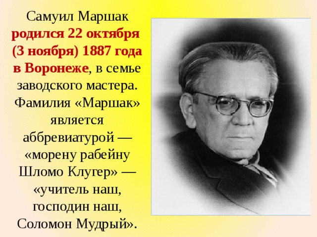 Самуил Маршак родился 22 октября (3 ноября) 1887 года в Воронеже , в семье заводского мастера. Фамилия «Маршак» является аббревиатурой — «морену рабейну Шломо Клугер» — «учитель наш, господин наш, Соломон Мудрый». 