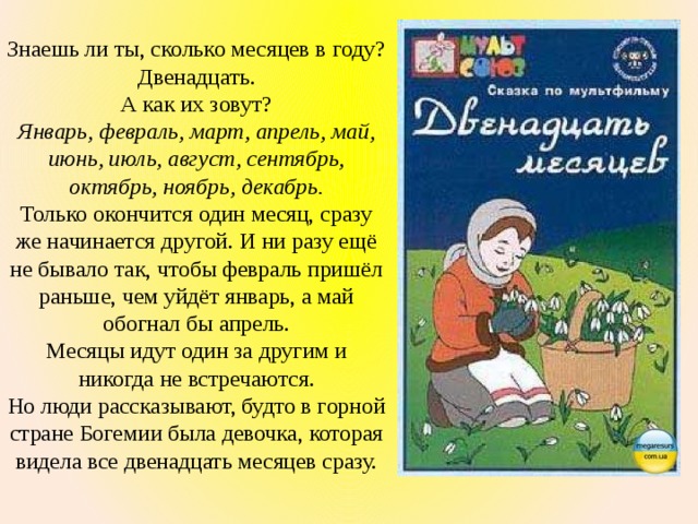 Знаешь ли ты, сколько месяцев в году? Двенадцать. А как их зовут? Январь, февраль, март, апрель, май, июнь, июль, август, сентябрь, октябрь, ноябрь, декабрь. Только окончится один месяц, сразу же начинается другой. И ни разу ещё не бывало так, чтобы февраль пришёл раньше, чем уйдёт январь, а май обогнал бы апрель. Месяцы идут один за другим и никогда не встречаются. Но люди рассказывают, будто в горной стране Богемии была девочка, которая видела все двенадцать месяцев сразу. 