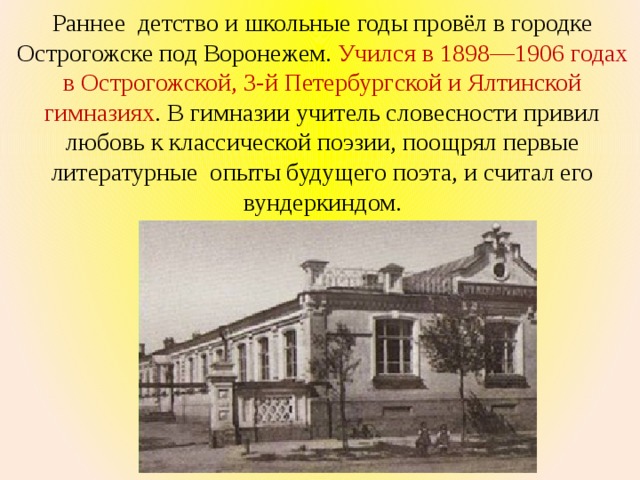 Раннее детство и школьные годы провёл в городке Острогожске под Воронежем. Учился в 1898—1906 годах в Острогожской, 3-й Петербургской и Ялтинской гимназиях . В гимназии учитель словесности привил любовь к классической поэзии, поощрял первые литературные опыты будущего поэта, и считал его вундеркиндом. 