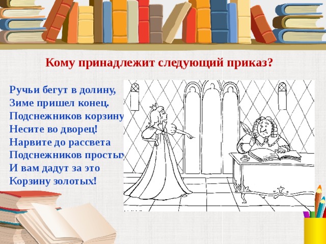 Кому принадлежит следующий приказ? Ручьи бегут в долину, Зиме пришел конец. Подснежников корзину Несите во дворец! Нарвите до рассвета Подснежников простых. И вам дадут за это Корзину золотых! 