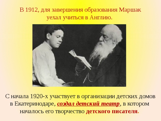  В 1912, для завершения образования Маршак уехал учиться в Англию. С начала 1920-х участвует в организации детских домов в Екатеринодаре, создал детский театр , в котором началось его творчество детского писателя . 