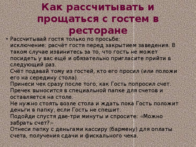 Как рассчитывать и прощаться с гостем в ресторане Рассчитывай гостя только по просьбе:   исключение: расчёт гостя перед закрытием заведения. В таком случае извинитесь за то, что гость не может посидеть у вас ещё и обязательно пригласите прийти в следующий раз.  Счёт подавай тому из гостей, кто его просил (или положи его на середину стола).  Принеси чек сразу после того, как Гость попросил счет. Пречек выносится в специальной папке для счетов и оставляется на столе.  Не нужно стоять возле стола и ждать пока Гость положит деньги в папку, если Гость не спешит.   Подойди спустя две-три минуты и спросите: «Можно забрать счет?»  Отнеси папку с деньгами кассиру (бармену) для оплаты счета, получения сдачи и фискального чека.  